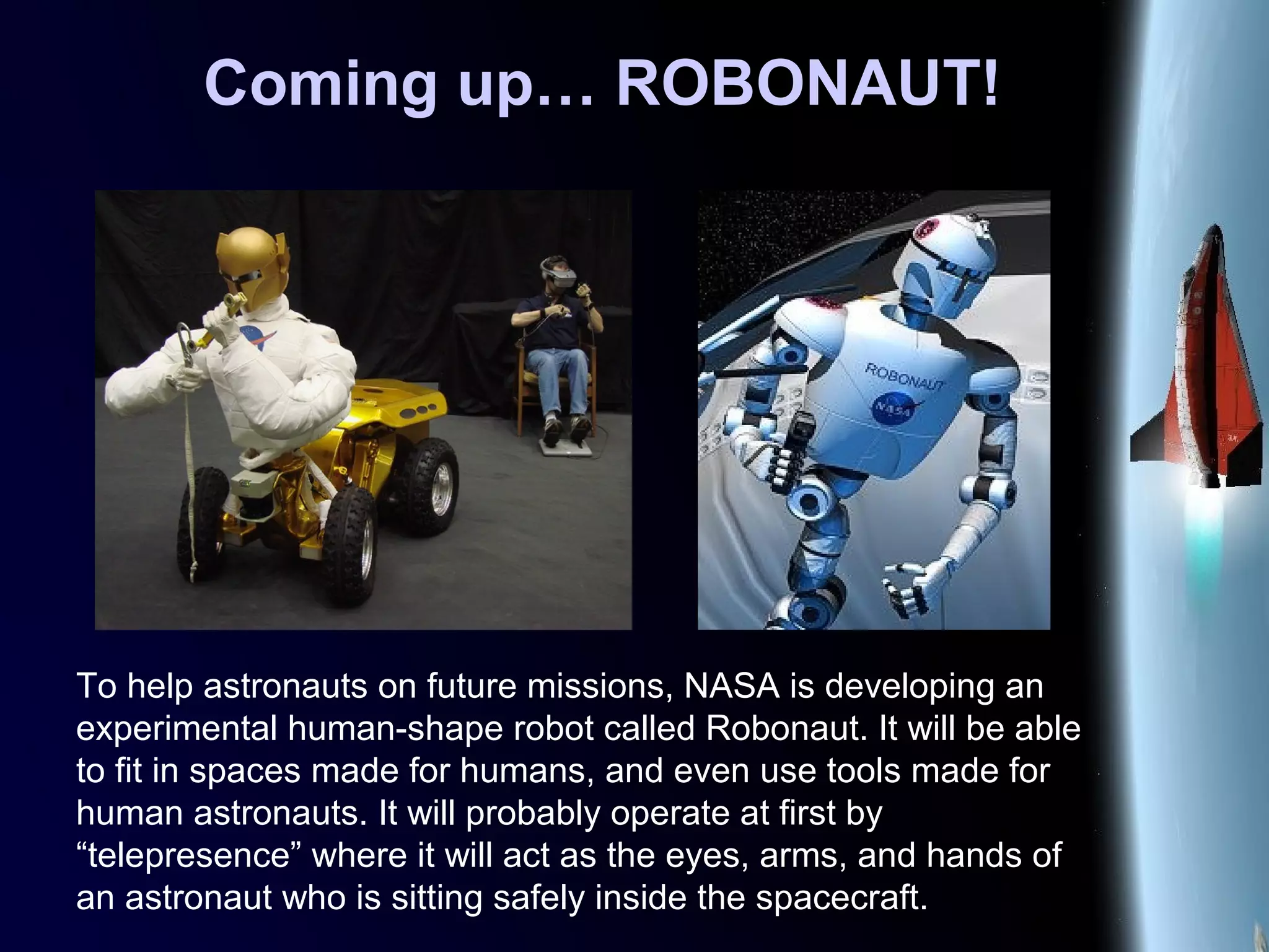Coming up… ROBONAUT!
To help astronauts on future missions, NASA is developing an
experimental human-shape robot called Robonaut. It will be able
to fit in spaces made for humans, and even use tools made for
human astronauts. It will probably operate at first by
“telepresence” where it will act as the eyes, arms, and hands of
an astronaut who is sitting safely inside the spacecraft.
 