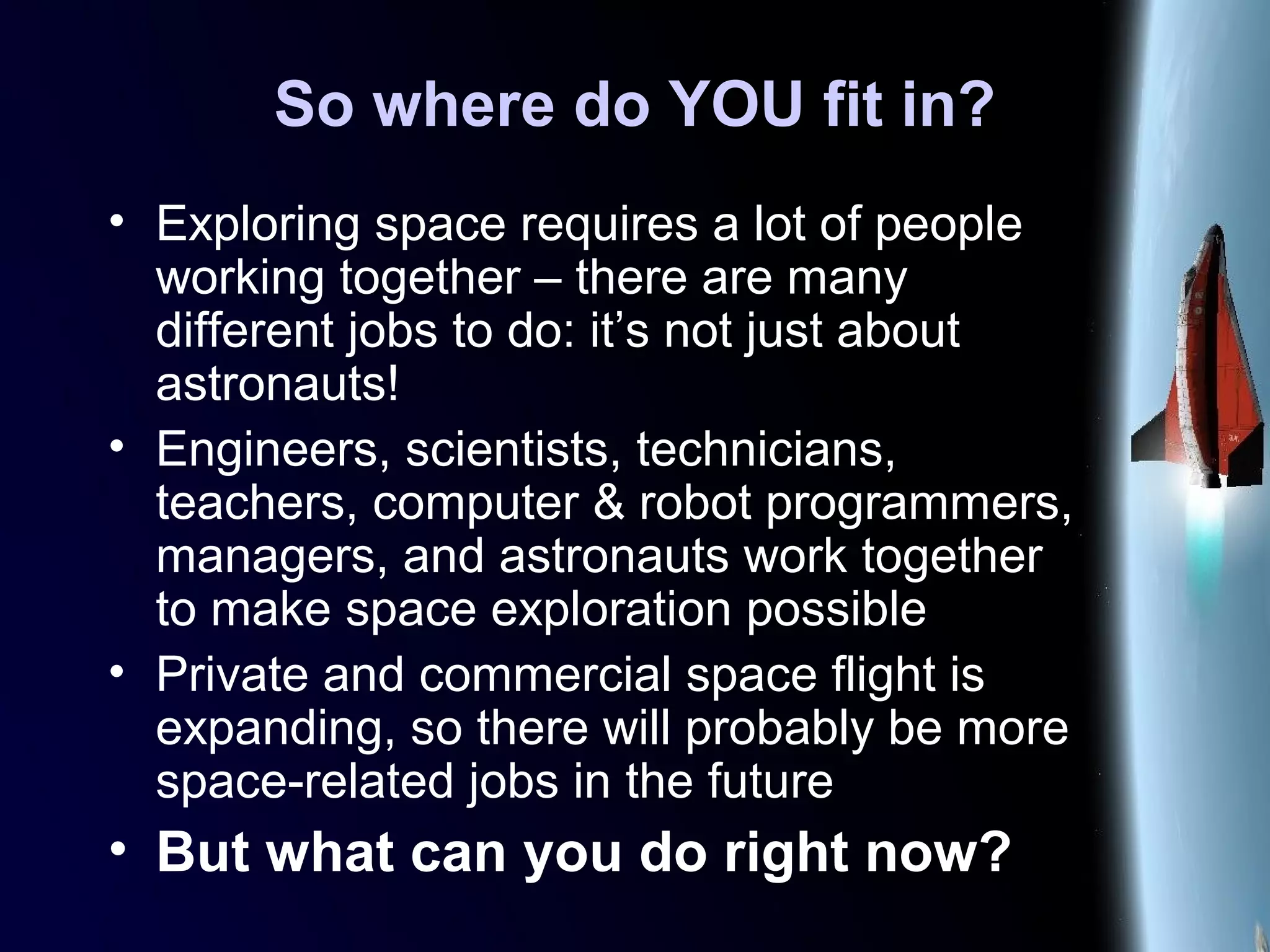 So where do YOU fit in?
• Exploring space requires a lot of people
working together – there are many
different jobs to do: it’s not just about
astronauts!
• Engineers, scientists, technicians,
teachers, computer & robot programmers,
managers, and astronauts work together
to make space exploration possible
• Private and commercial space flight is
expanding, so there will probably be more
space-related jobs in the future
• But what can you do right now?
 