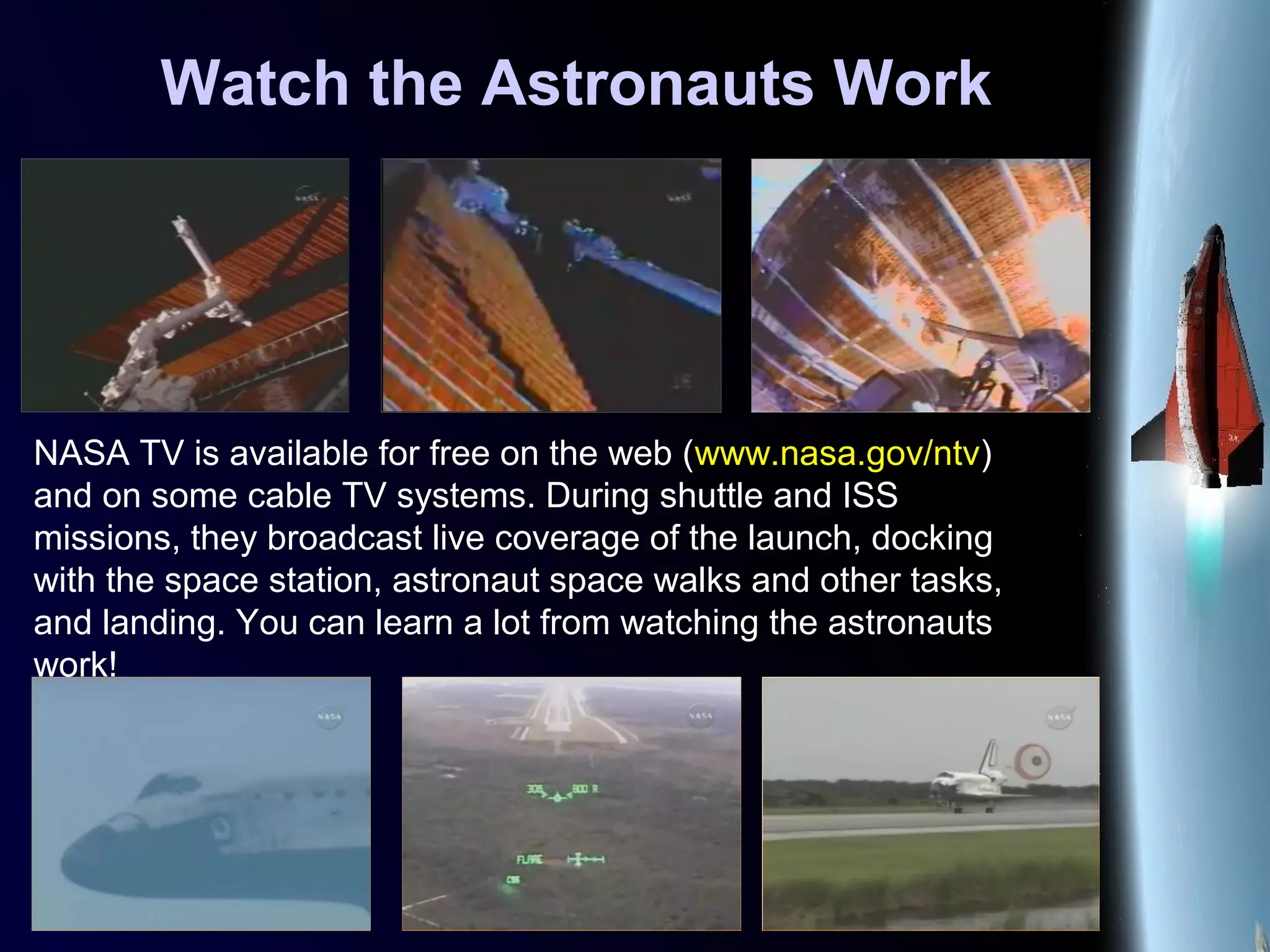 Watch the Astronauts Work
NASA TV is available for free on the web (www.nasa.gov/ntv)
and on some cable TV systems. During shuttle and ISS
missions, they broadcast live coverage of the launch, docking
with the space station, astronaut space walks and other tasks,
and landing. You can learn a lot from watching the astronauts
work!
 