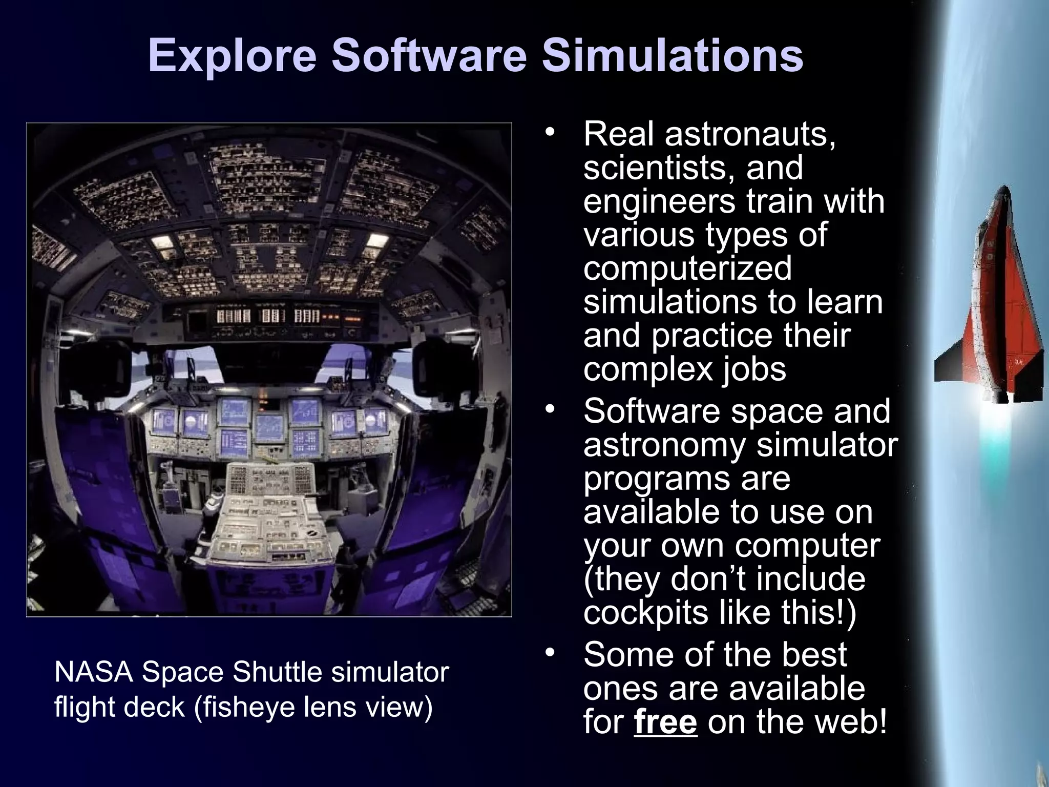 Explore Software Simulations
• Real astronauts,
scientists, and
engineers train with
various types of
computerized
simulations to learn
and practice their
complex jobs
• Software space and
astronomy simulator
programs are
available to use on
your own computer
(they don’t include
cockpits like this!)
• Some of the best
ones are available
for free on the web!
NASA Space Shuttle simulator
flight deck (fisheye lens view)
 