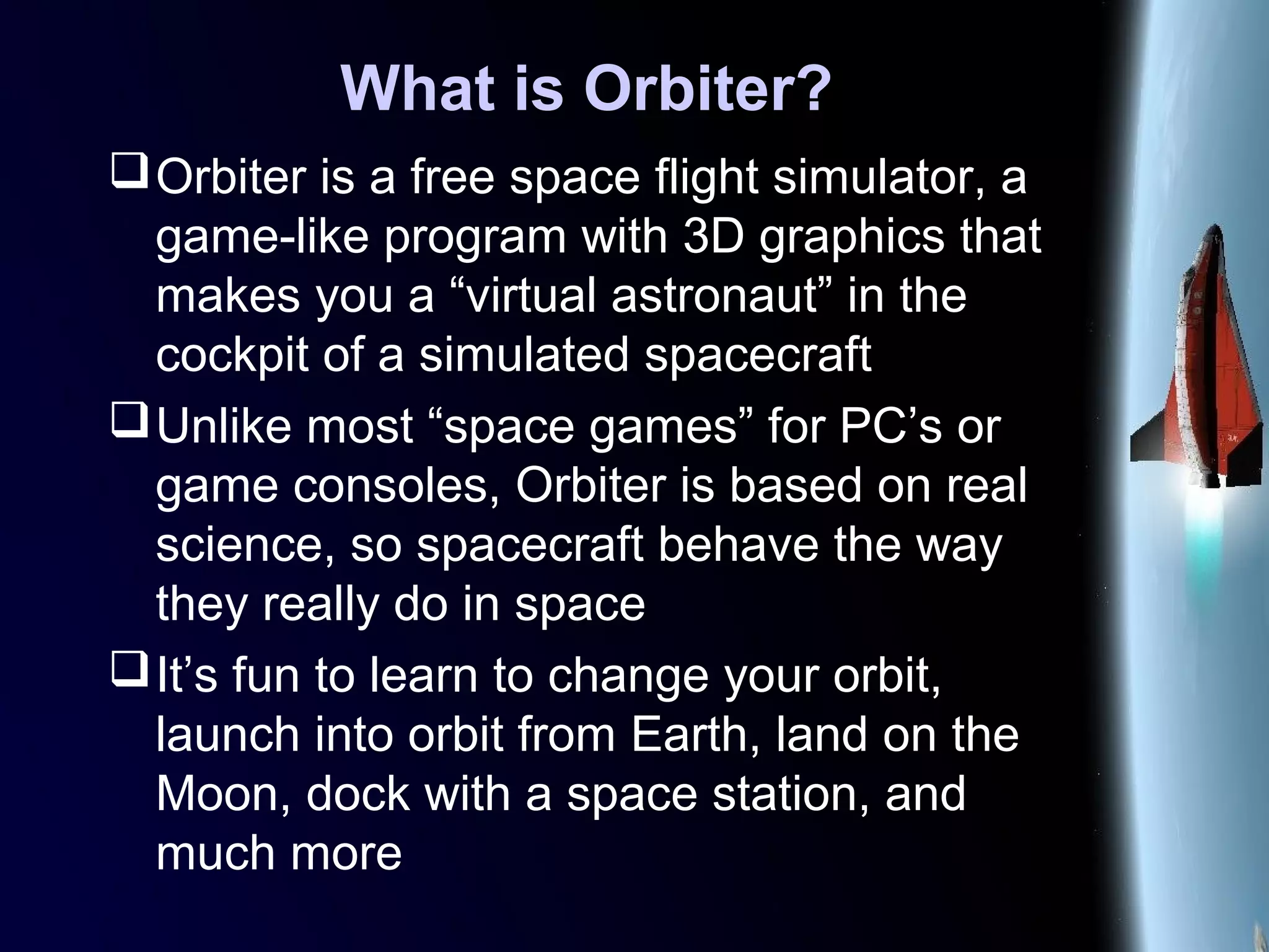What is Orbiter?
Orbiter is a free space flight simulator, a
game-like program with 3D graphics that
makes you a “virtual astronaut” in the
cockpit of a simulated spacecraft
Unlike most “space games” for PC’s or
game consoles, Orbiter is based on real
science, so spacecraft behave the way
they really do in space
It’s fun to learn to change your orbit,
launch into orbit from Earth, land on the
Moon, dock with a space station, and
much more
 