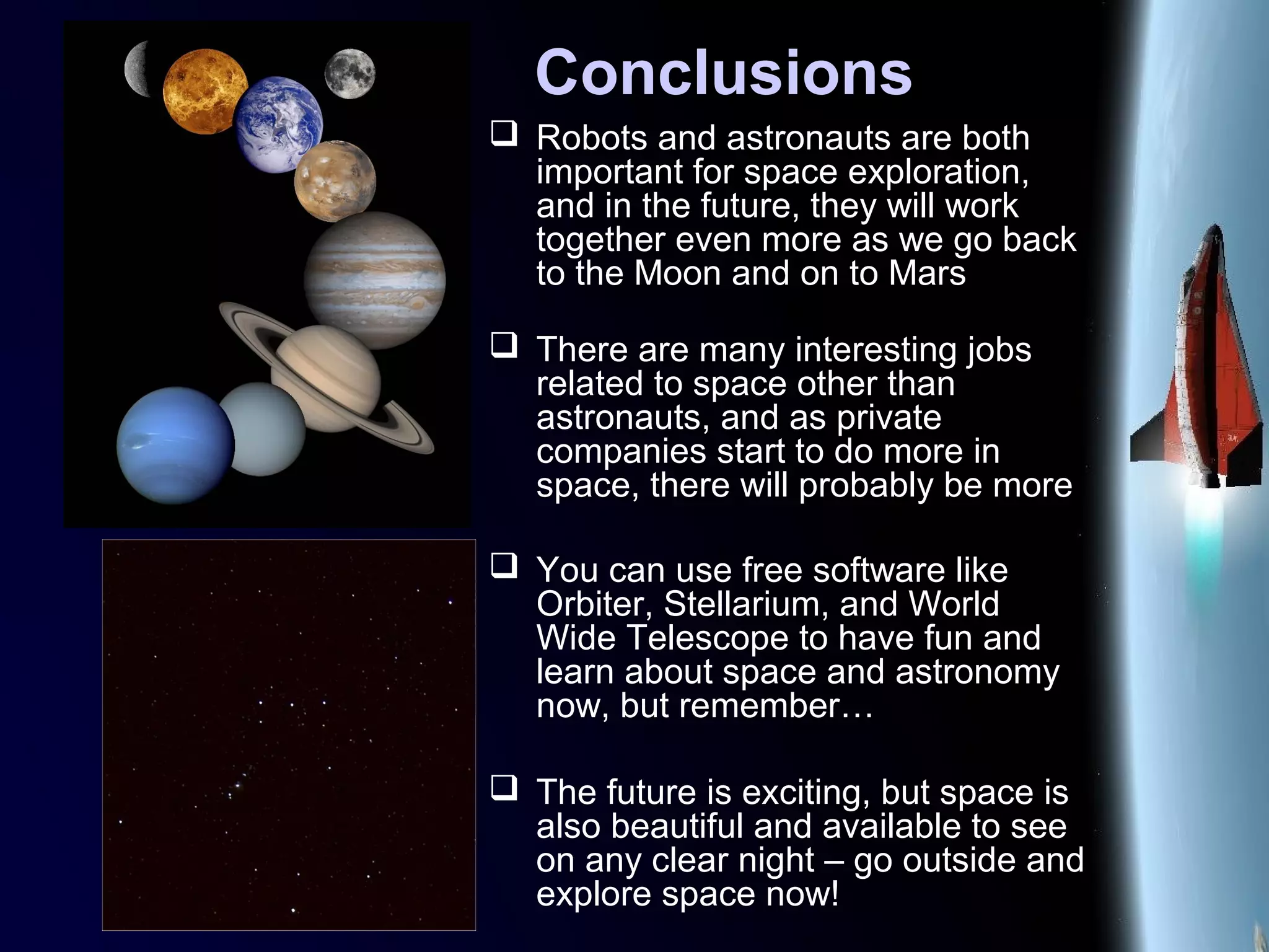 Conclusions
 Robots and astronauts are both
important for space exploration,
and in the future, they will work
together even more as we go back
to the Moon and on to Mars
 There are many interesting jobs
related to space other than
astronauts, and as private
companies start to do more in
space, there will probably be more
 You can use free software like
Orbiter, Stellarium, and World
Wide Telescope to have fun and
learn about space and astronomy
now, but remember…
 The future is exciting, but space is
also beautiful and available to see
on any clear night – go outside and
explore space now!
 