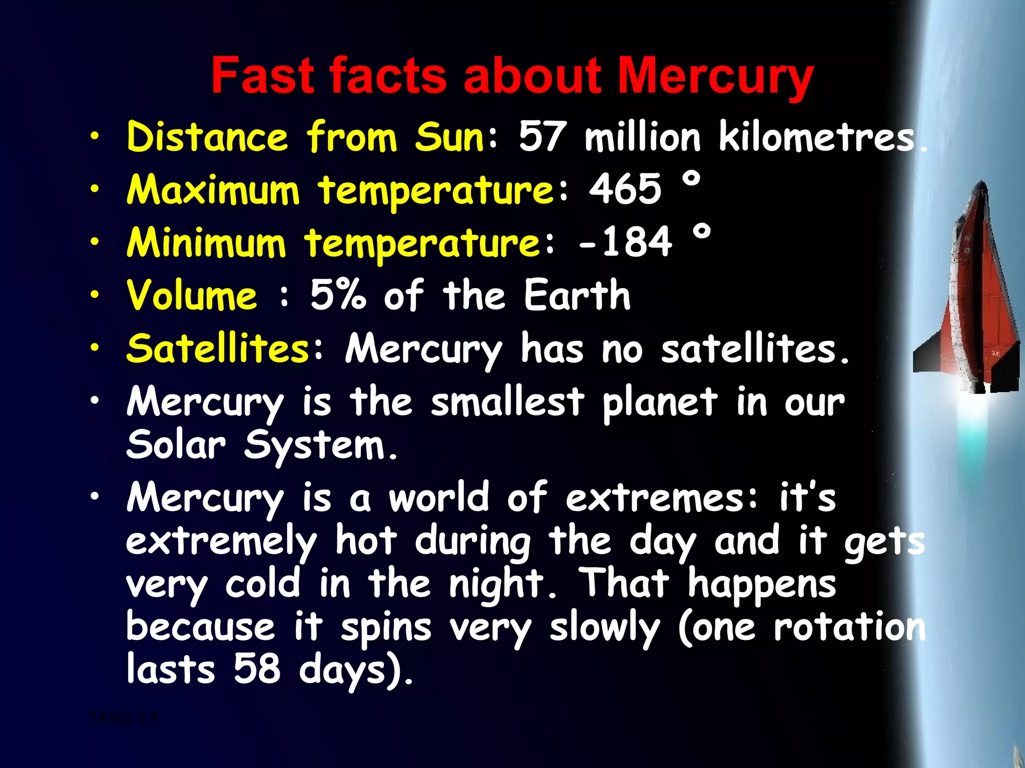 25/01/15
Fast facts about MercuryFast facts about Mercury
• Distance from Sun: 57 million kilometres.
• Maximum temperature: 465 º
• Minimum temperature: -184 º
• Volume : 5% of the Earth
• Satellites: Mercury has no satellites.
• Mercury is the smallest planet in our
Solar System.
• Mercury is a world of extremes: it’s
extremely hot during the day and it gets
very cold in the night. That happens
because it spins very slowly (one rotation
lasts 58 days).
 