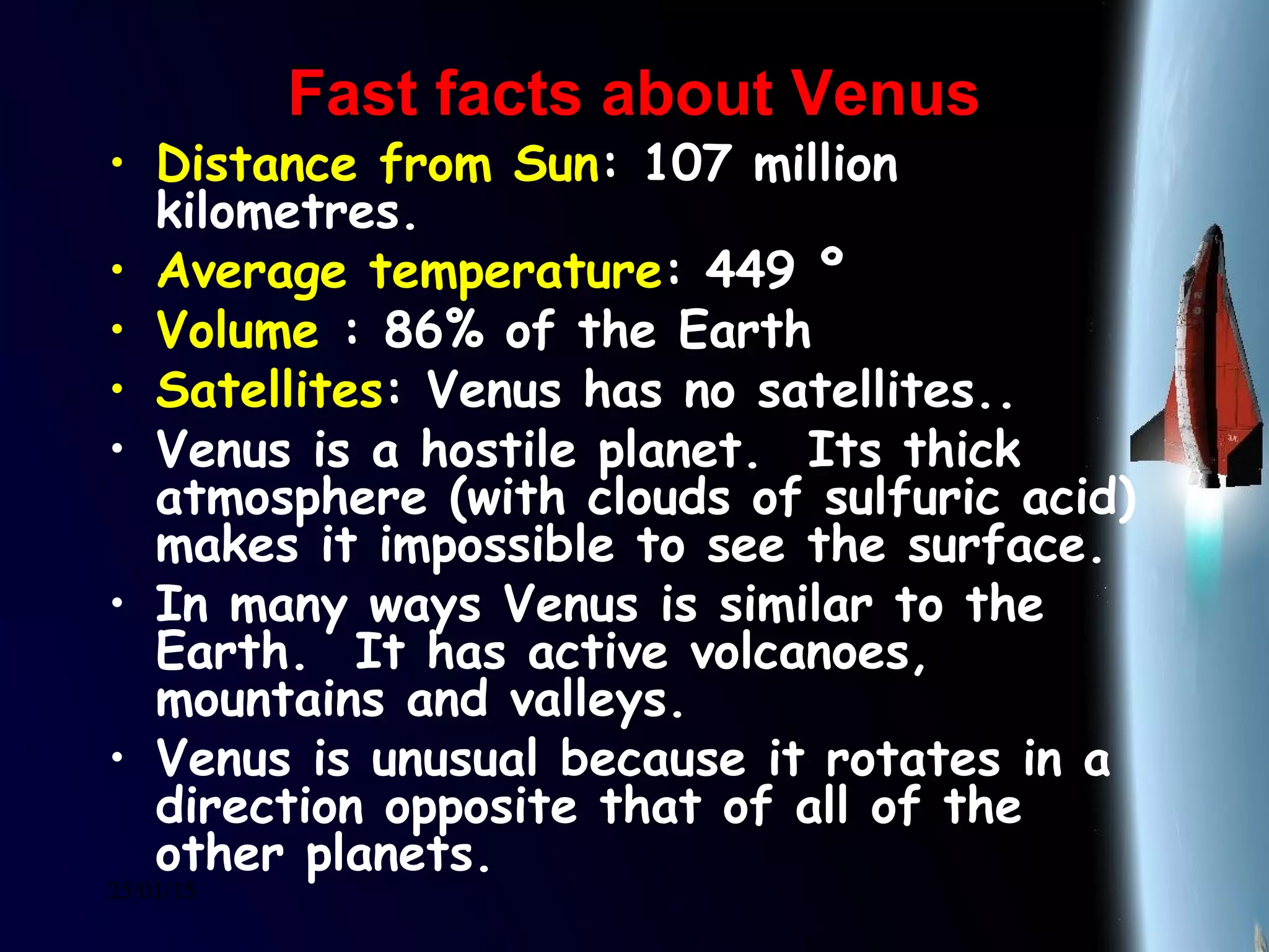 25/01/15
Fast facts about VenusFast facts about Venus
• Distance from Sun: 107 million
kilometres.
• Average temperature: 449 º
• Volume : 86% of the Earth
• Satellites: Venus has no satellites..
• Venus is a hostile planet.  Its thick
atmosphere (with clouds of sulfuric acid)
makes it impossible to see the surface.
• In many ways Venus is similar to the
Earth.  It has active volcanoes,
mountains and valleys. 
• Venus is unusual because it rotates in a
direction opposite that of all of the
other planets.
 