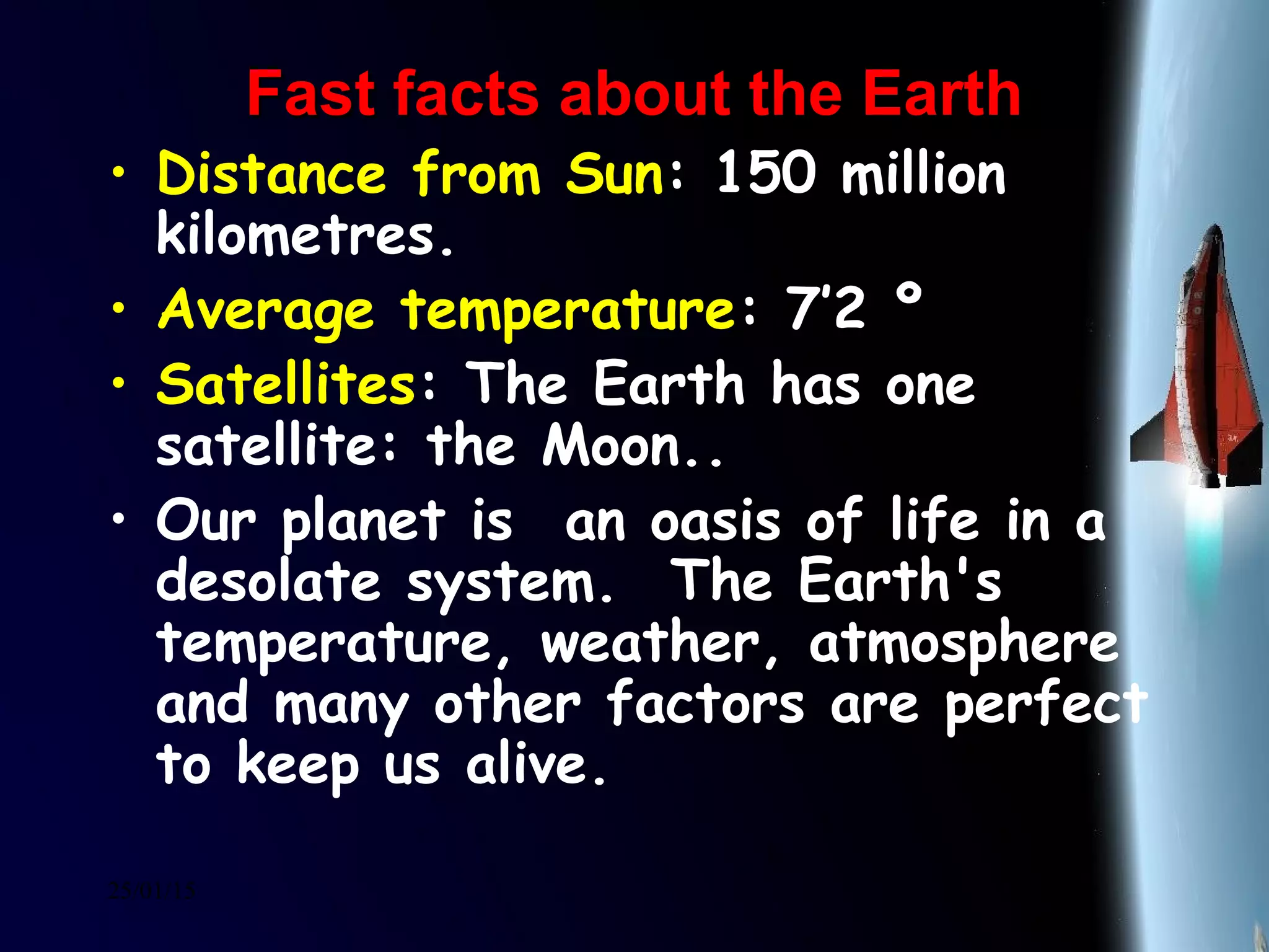 25/01/15
Fast facts about the EarthFast facts about the Earth
• Distance from Sun: 150 million
kilometres.
• Average temperature: 7’2 º
• Satellites: The Earth has one
satellite: the Moon..
• Our planet is  an oasis of life in a
desolate system.  The Earth's
temperature, weather, atmosphere
and many other factors are perfect
to keep us alive. 
 