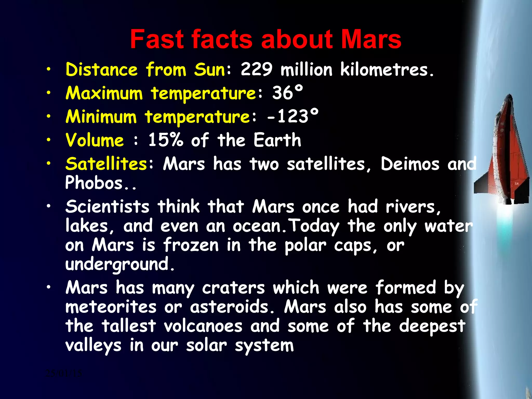 25/01/15
Fast facts about MarsFast facts about Mars
• Distance from Sun: 229 million kilometres.
• Maximum temperature: 36º
• Minimum temperature: -123º
• Volume : 15% of the Earth
• Satellites: Mars has two satellites, Deimos and
Phobos..
• Scientists think that Mars once had rivers,
lakes, and even an ocean.Today the only water
on Mars is frozen in the polar caps, or
underground.
• Mars has many craters which were formed by
meteorites or asteroids. Mars also has some of
the tallest volcanoes and some of the deepest
valleys in our solar system
 