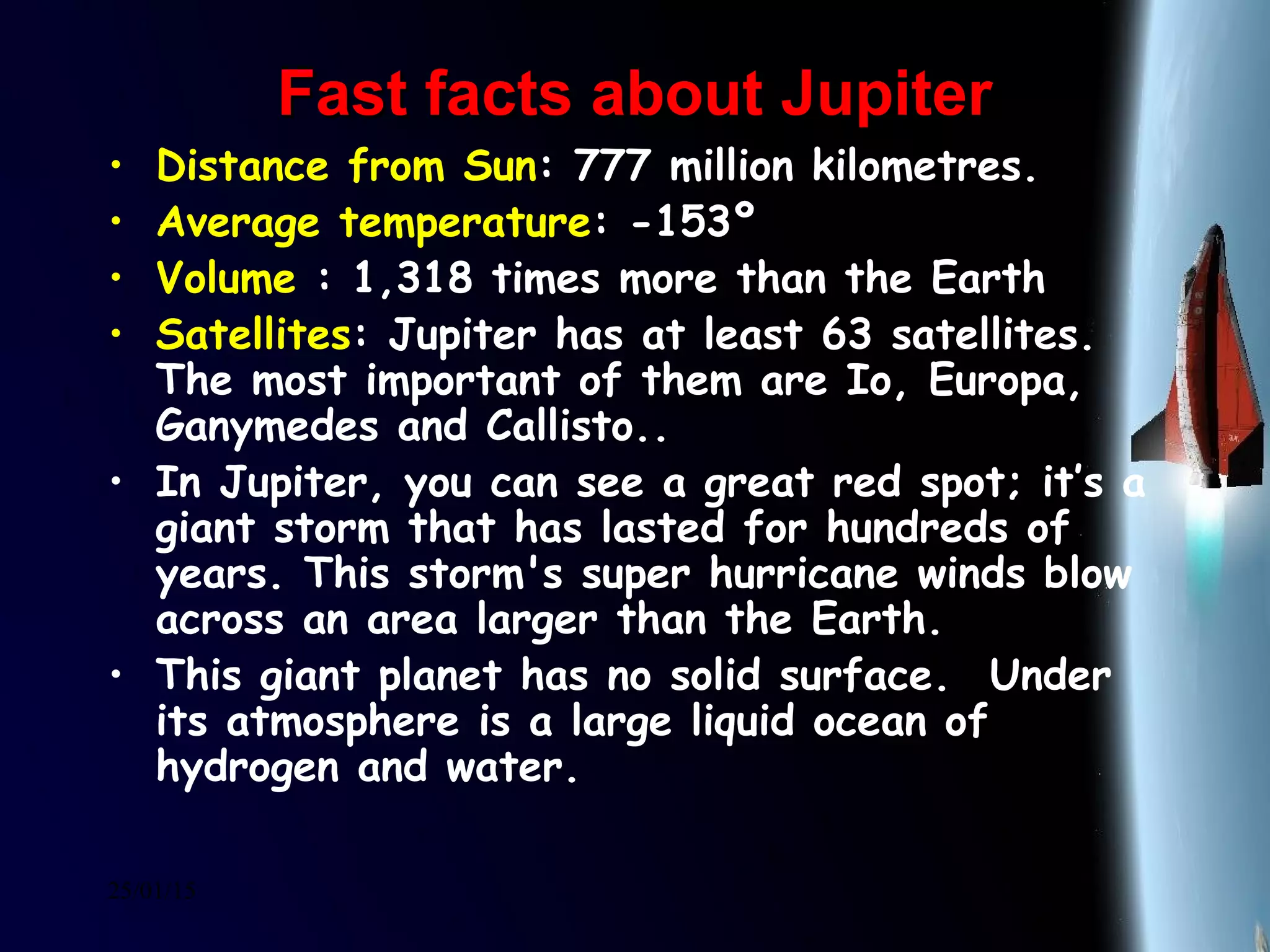 25/01/15
Fast facts about JupiterFast facts about Jupiter
• Distance from Sun: 777 million kilometres.
• Average temperature: -153º
• Volume : 1,318 times more than the Earth
• Satellites: Jupiter has at least 63 satellites.
The most important of them are Io, Europa,
Ganymedes and Callisto..
• In Jupiter, you can see a great red spot; it’s a
giant storm that has lasted for hundreds of
years. This storm's super hurricane winds blow
across an area larger than the Earth. 
• This giant planet has no solid surface.  Under
its atmosphere is a large liquid ocean of
hydrogen and water. 
 