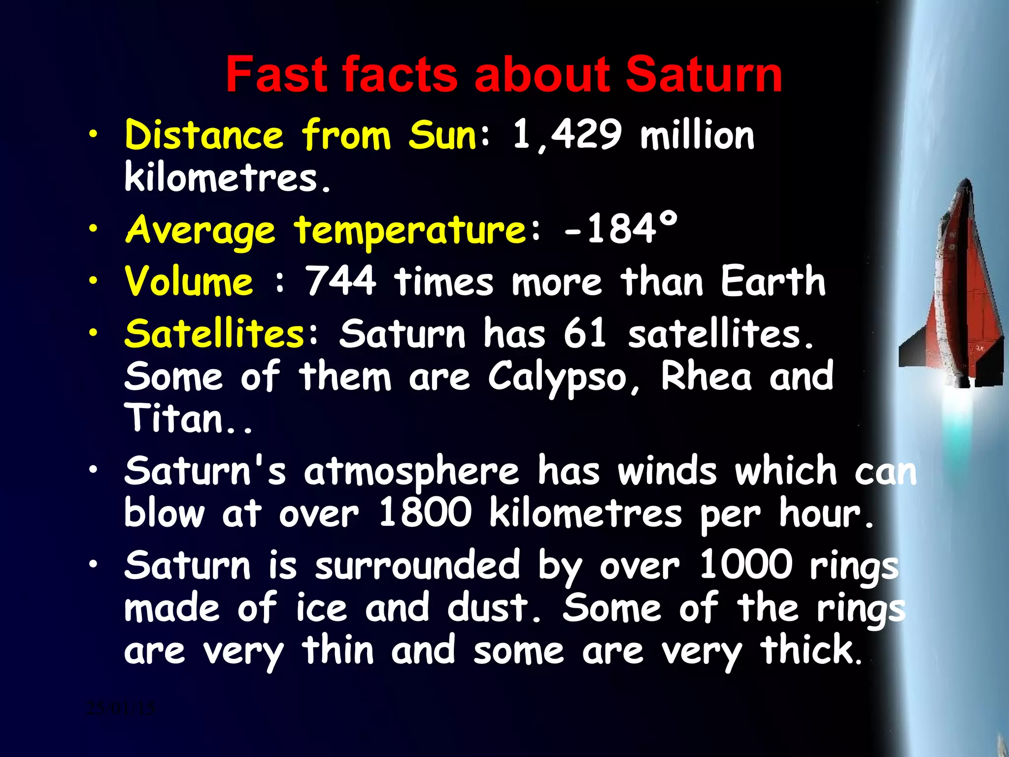 25/01/15
Fast facts about SaturnFast facts about Saturn
• Distance from Sun: 1,429 million
kilometres.
• Average temperature: -184º
• Volume : 744 times more than Earth
• Satellites: Saturn has 61 satellites.
Some of them are Calypso, Rhea and
Titan..
• Saturn's atmosphere has winds which can
blow at over 1800 kilometres per hour.
• Saturn is surrounded by over 1000 rings
made of ice and dust. Some of the rings
are very thin and some are very thick.
 