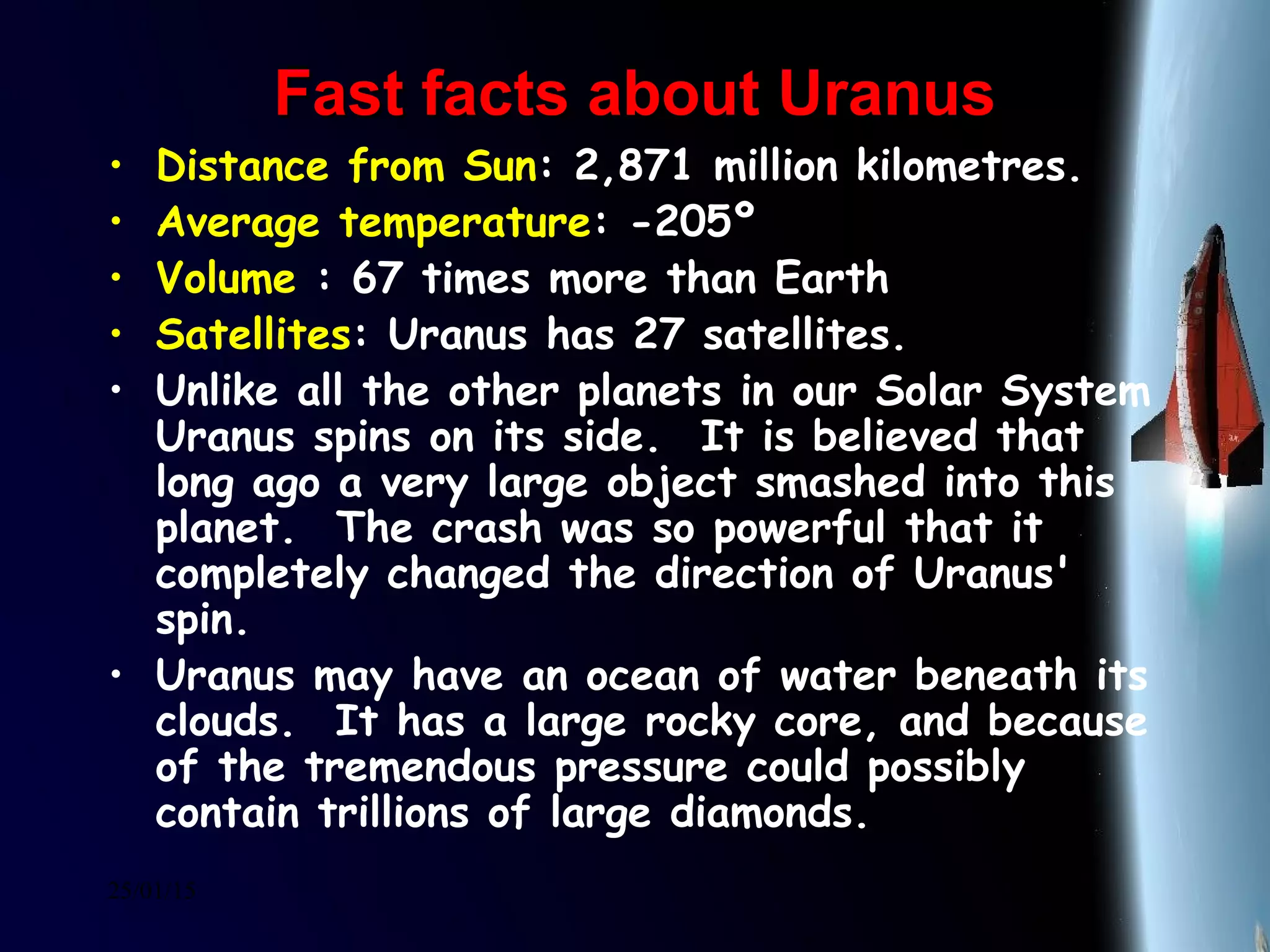 25/01/15
Fast facts about UranusFast facts about Uranus
• Distance from Sun: 2,871 million kilometres.
• Average temperature: -205º
• Volume : 67 times more than Earth
• Satellites: Uranus has 27 satellites.
• Unlike all the other planets in our Solar System
Uranus spins on its side.  It is believed that
long ago a very large object smashed into this
planet.  The crash was so powerful that it
completely changed the direction of Uranus'
spin.
• Uranus may have an ocean of water beneath its
clouds.  It has a large rocky core, and because
of the tremendous pressure could possibly
contain trillions of large diamonds. 
 