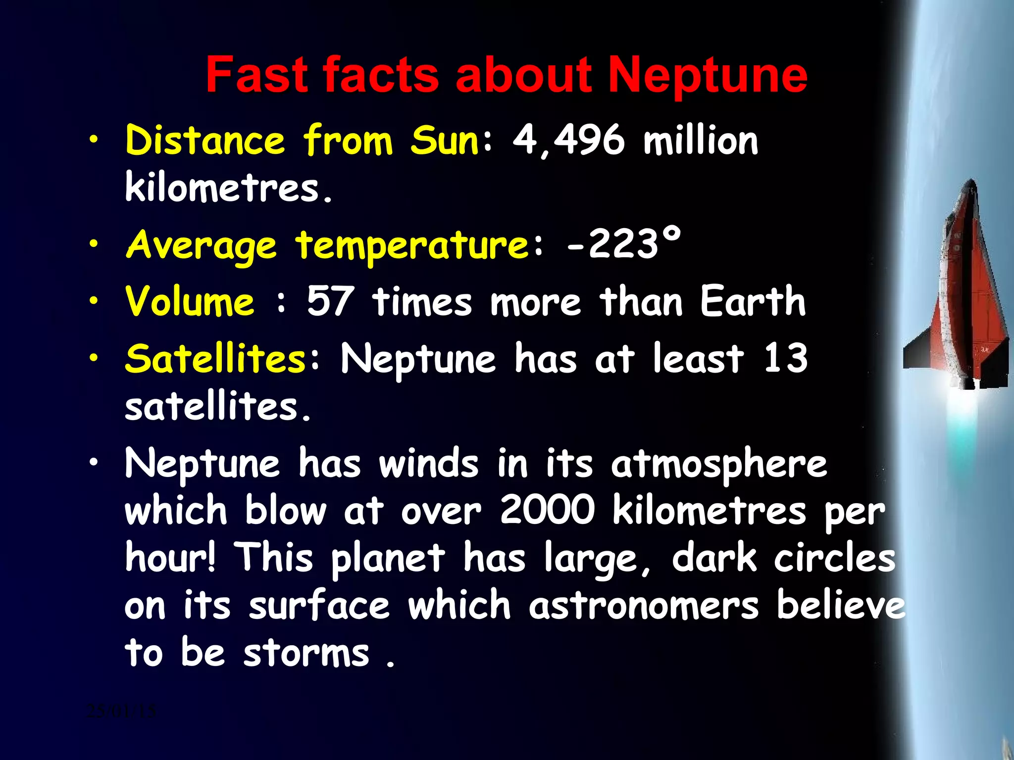 25/01/15
Fast facts about NeptuneFast facts about Neptune
• Distance from Sun: 4,496 million
kilometres.
• Average temperature: -223º
• Volume : 57 times more than Earth
• Satellites: Neptune has at least 13
satellites.
• Neptune has winds in its atmosphere
which blow at over 2000 kilometres per
hour! This planet has large, dark circles
on its surface which astronomers believe
to be storms .
 