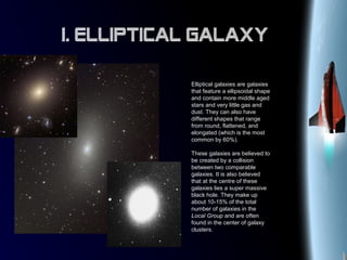 Elliptical galaxies are galaxies
that feature a ellipsoidal shape
and contain more middle aged
stars and very little gas and
dust. They can also have
different shapes that range
from round, flattened, and
elongated (which is the most
common by 60%).
These galaxies are believed to
be created by a collision
between two comparable
galaxies. It is also believed
that at the centre of these
galaxies lies a super massive
black hole. They make up
about 10-15% of the total
number of galaxies in the
Local Group and are often
found in the center of galaxy
clusters.
I. Elliptical Galaxy
 