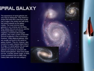 The appearance of spiral galaxies are
very easy to distinguish. They feature a
shape that looks like a disk that usually
has a bulge in the center and with arms
that spiral outwards as the galaxy
rotates. The most common spiral
galaxies in our universe are the Milky
Way Galaxy (the one we are in), and the
Andromeda Galaxy (our nearest
neighbor). Combined with Irregular
galaxies, they make up 60% of the total
amount of galaxies in the Local Group.
However, unlike elliptical galaxies, they
are usually not found in the centre of
galaxy clusters. They do, however, also
consist of a super massive black hole in
its bulge. In a spiral galaxy, the younger
stars are found in its arms. Spiral
galaxies can easily be confused with
barred spiral galaxies, which look similar
but has a double ‘barred’ bulge. In 2005,
it was considered that our Milky Way
Galaxy falls under this sub category.
Spiral Galaxy
 