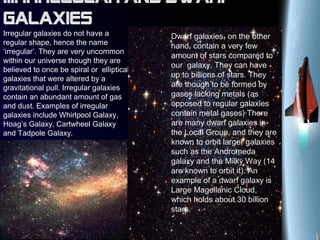 III. Irregular and dwarf
galaxies
Irregular galaxies do not have a
regular shape, hence the name
‘irregular’. They are very uncommon
within our universe though they are
believed to once be spiral or elliptical
galaxies that were altered by a
gravitational pull. Irregular galaxies
contain an abundant amount of gas
and dust. Examples of irregular
galaxies include Whirlpool Galaxy,
Hoag’s Galaxy, Cartwheel Galaxy
and Tadpole Galaxy.
Dwarf galaxies, on the other
hand, contain a very few
amount of stars compared to
our galaxy. They can have
up to billions of stars. They
are though to be formed by
gases lacking metals (as
opposed to regular galaxies
contain metal gases) There
are many dwarf galaxies in
the Local Group, and they are
known to orbit larger galaxies
such as the Andromeda
galaxy and the Milky Way (14
are known to orbit it). An
example of a dwarf galaxy is
Large Magellanic Cloud,
which holds about 30 billion
stars.
 