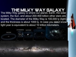The milky way galaxy
The Milky Way galaxy is where our planet, Earth, the solar
system, the Sun, and about 200-400 billion other stars are
located. The diameter of the Milky Way is 100,000 ly (light years)
and the thickness is about 1000 ly. In case you didn’t know, one
light year is equivalent to about 10 trillion kilometers.
 
