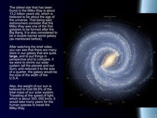 The oldest star that has been
found in the Milky Way is about
13.2 billion years old, which is
believed to be about the age of
the universe. That being said,
astronomers consider that the
Milky Way was one of the first
galaxies to be formed after the
Big Bang. It is also considered to
be a double barred spiral galaxy
(as mentioned before).
After watching the brief video,
you can see that there are many
stars in our galaxy that are quite
large, and to put things in
perspective and to compare, if
we were to shrink our solar
system (all the planets and our
Sun), and reduced it to the size
of a quarter, the galaxy would be
the size of the width of the
U.S.A.
Also, the weight of our sun is
believed to hold 99.8% of the
total mass of our solar system.
Travelling at the speed of light,
which is about 300, 000 km/s, it
would take many years for the
human species to travel the
Milky Way.
 