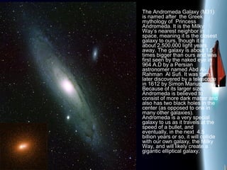 The Andromeda Galaxy (M31)
is named after the Greek
mythology of Princess
Andromeda. It is the Milky
Way’s nearest neighbor in
space, meaning it is the closest
galaxy to ours, though it is
about 2,500,000 light years
away. The galaxy is about 1.5
times bigger than ours and was
first seen by the naked eye in
964 A.D by a Persian
astronomer named Abd Al-
Rahman Al Sufi. It was then
later discovered by a telescope
in 1612 by Simon Marius.
Because of its larger size,
Andromeda is believed to
consist of more dark matter and
also has two black holes in the
center (as opposed to one in
many other galaxies).
Andromeda is a very special
galaxy to us as it travels at the
speed of a bullet, and
eventually, in the next 4.5
billion years or so, it will collide
with our own galaxy, the Milky
Way, and will likely create a
gigantic elliptical galaxy.
 