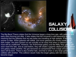 Galaxy
collisions
The Big Band Theory states that the Universe began a long time ago, with galaxies and
early stars forming just after. It also states that the Universe is still expanding today,
meaning that the galaxies that we see today are travelling at high speeds. Eventually,
sooner or later, these galaxies will collide, and since galaxies are mostly made up of
dark matter, the stars spread out are actually so far away that when a collision occurs,
most will be unaffected. However, the Andromeda galaxy and the Milky Way galaxy will
soon meet this fate, and as said before, they will create a gigantic elliptical galaxy. When
one galaxy meets another, the gas becomes so compressed that a large amount of new
stars will be born. There is also another fate, and that is when a very large galaxy
collides with another. This collision would make the larger galaxy add new stars and
become larger.
 