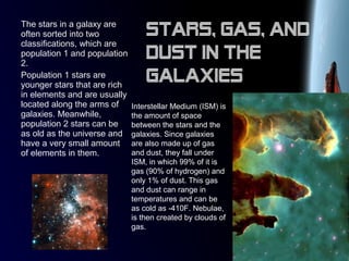 The stars in a galaxy are
often sorted into two
classifications, which are
population 1 and population
2.
Population 1 stars are
younger stars that are rich
in elements and are usually
located along the arms of
galaxies. Meanwhile,
population 2 stars can be
as old as the universe and
have a very small amount
of elements in them.
Interstellar Medium (ISM) is
the amount of space
between the stars and the
galaxies. Since galaxies
are also made up of gas
and dust, they fall under
ISM, in which 99% of it is
gas (90% of hydrogen) and
only 1% of dust. This gas
and dust can range in
temperatures and can be
as cold as -410F. Nebulae,
is then created by clouds of
gas.
Stars, gas, and
dust in the
galaxies
 