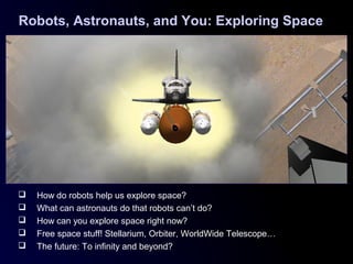 Robots, Astronauts, and You: Exploring Space
 How do robots help us explore space?
 What can astronauts do that robots can’t do?
 How can you explore space right now?
 Free space stuff! Stellarium, Orbiter, WorldWide Telescope…
 The future: To infinity and beyond?
 