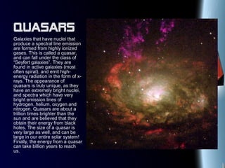 Quasars
Galaxies that have nuclei that
produce a spectral line emission
are formed from highly ionized
gases. This is called a quasar,
and can fall under the class of
“Seyfert galaxies”. They are
found in active galaxies (most
often spiral), and emit high-
energy radiation in the form of x-
rays. The appearance of
quasars is truly unique, as they
have an extremely bright nuclei,
and spectra which have very
bright emission lines of
hydrogen, helium, oxygen and
nitrogen. Quasars are about a
trillion times brighter than the
sun and are believed that they
obtain their energy from black
holes. The size of a quasar is
very large as well, and can be
large in our entire solar system!
Finally, the energy from a quasar
can take billion years to reach
us.
 