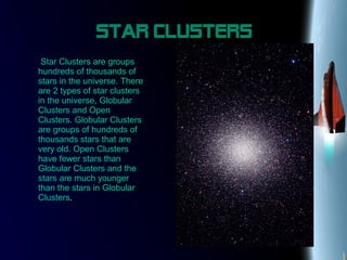 Star Clusters
Star Clusters are groups
hundreds of thousands of
stars in the universe. There
are 2 types of star clusters
in the universe, Globular
Clusters and Open
Clusters. Globular Clusters
are groups of hundreds of
thousands stars that are
very old. Open Clusters
have fewer stars than
Globular Clusters and the
stars are much younger
than the stars in Globular
Clusters.
 