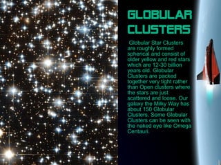 Globular
clusters
Globular Star Clusters
are roughly formed
spherical and consist of
older yellow and red stars
which are 12-30 billion
years old. Globular
Clusters are packed
together very tight rather
than Open clusters where
the stars are just
scattered and loose. Our
galaxy the Milky Way has
about 150 Globular
Clusters. Some Globular
Clusters can be seen with
the naked eye like Omega
Centauri.
 