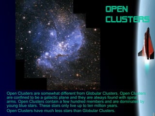 Open
clusters
Open Clusters are somewhat different from Globular Clusters. Open Clusters
are confined to be a galactic plane and they are always found with spiral
arms. Open Clusters contain a few hundred members and are dominated by
young blue stars. These stars only live up to ten million years.
Open Clusters have much less stars than Globular Clusters.
 