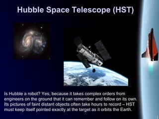 Hubble Space Telescope (HST)
Is Hubble a robot? Yes, because it takes complex orders from
engineers on the ground that it can remember and follow on its own.
Its pictures of faint distant objects often take hours to record – HST
must keep itself pointed exactly at the target as it orbits the Earth.
 