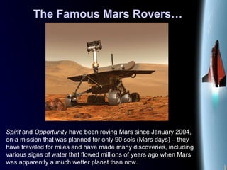 The Famous Mars Rovers…
Spirit and Opportunity have been roving Mars since January 2004,
on a mission that was planned for only 90 sols (Mars days) – they
have traveled for miles and have made many discoveries, including
various signs of water that flowed millions of years ago when Mars
was apparently a much wetter planet than now.
 