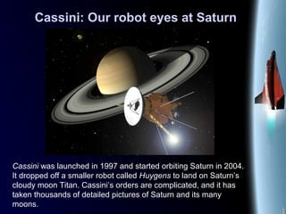 Cassini: Our robot eyes at Saturn
Cassini was launched in 1997 and started orbiting Saturn in 2004.
It dropped off a smaller robot called Huygens to land on Saturn’s
cloudy moon Titan. Cassini’s orders are complicated, and it has
taken thousands of detailed pictures of Saturn and its many
moons.
 