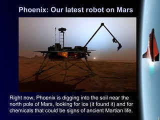 Phoenix: Our latest robot on Mars
Right now, Phoenix is digging into the soil near the
north pole of Mars, looking for ice (it found it) and for
chemicals that could be signs of ancient Martian life.
 