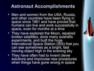 Astronaut Accomplishments
• Men and women from the USA, Russia,
and other countries have been flying in
space since 1961 and have proved that
humans can live and work successfully in
space, even for months at a time
• They have explored the Moon, repaired
broken satellites, done many scientific
experiments, and built the huge
International Space Station (ISS) that you
can see sometimes as a bright, fast
moving object high in the evening sky
• They have often had to invent clever
solutions and improvise new procedures
when things have gone wrong in space
 