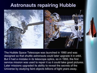 Astronauts repairing Hubble
The Hubble Space Telescope was launched in 1990 and was
designed so that shuttle astronauts could later upgrade it in orbit.
But it had a mistake in its telescope optics, so in 1993, the first
service mission was used to repair it so it could take good pictures.
Later missions upgraded its ability to reveal the secrets of the
Universe by studying faint objects billions of light years away.
 