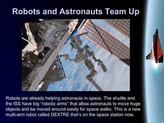 Robots and Astronauts Team Up
Robots are already helping astronauts in space. The shuttle and
the ISS have big “robotic arms” that allow astronauts to move huge
objects and be moved around easily for space walks. This is a new
multi-arm robot called DEXTRE that’s on the space station now.
 