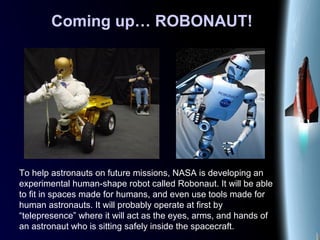 Coming up… ROBONAUT!
To help astronauts on future missions, NASA is developing an
experimental human-shape robot called Robonaut. It will be able
to fit in spaces made for humans, and even use tools made for
human astronauts. It will probably operate at first by
“telepresence” where it will act as the eyes, arms, and hands of
an astronaut who is sitting safely inside the spacecraft.
 