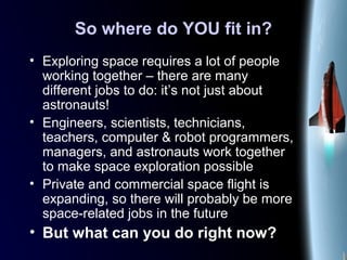 So where do YOU fit in?
• Exploring space requires a lot of people
working together – there are many
different jobs to do: it’s not just about
astronauts!
• Engineers, scientists, technicians,
teachers, computer & robot programmers,
managers, and astronauts work together
to make space exploration possible
• Private and commercial space flight is
expanding, so there will probably be more
space-related jobs in the future
• But what can you do right now?
 