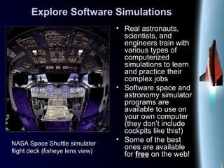 Explore Software Simulations
• Real astronauts,
scientists, and
engineers train with
various types of
computerized
simulations to learn
and practice their
complex jobs
• Software space and
astronomy simulator
programs are
available to use on
your own computer
(they don’t include
cockpits like this!)
• Some of the best
ones are available
for free on the web!
NASA Space Shuttle simulator
flight deck (fisheye lens view)
 