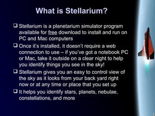 What is Stellarium?
 Stellarium is a planetarium simulator program
available for free download to install and run on
PC and Mac computers
 Once it’s installed, it doesn’t require a web
connection to use – if you’ve got a notebook PC
or Mac, take it outside on a clear night to help
you identify things you see in the sky!
 Stellarium gives you an easy to control view of
the sky as it looks from your back yard right
now or at any time or place that you set up
 It helps you identify stars, planets, nebulae,
constellations, and more
 
