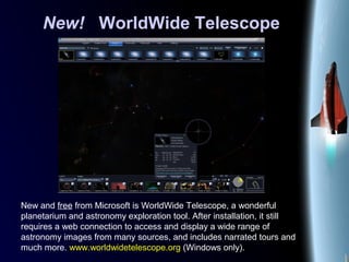 New! WorldWide Telescope
New and free from Microsoft is WorldWide Telescope, a wonderful
planetarium and astronomy exploration tool. After installation, it still
requires a web connection to access and display a wide range of
astronomy images from many sources, and includes narrated tours and
much more. www.worldwidetelescope.org (Windows only).
 