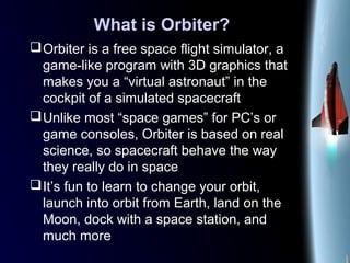 What is Orbiter?
Orbiter is a free space flight simulator, a
game-like program with 3D graphics that
makes you a “virtual astronaut” in the
cockpit of a simulated spacecraft
Unlike most “space games” for PC’s or
game consoles, Orbiter is based on real
science, so spacecraft behave the way
they really do in space
It’s fun to learn to change your orbit,
launch into orbit from Earth, land on the
Moon, dock with a space station, and
much more
 