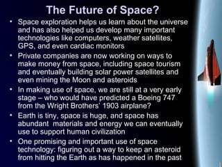 The Future of Space?
• Space exploration helps us learn about the universe
and has also helped us develop many important
technologies like computers, weather satellites,
GPS, and even cardiac monitors
• Private companies are now working on ways to
make money from space, including space tourism
and eventually building solar power satellites and
even mining the Moon and asteroids
• In making use of space, we are still at a very early
stage – who would have predicted a Boeing 747
from the Wright Brothers’ 1903 airplane?
• Earth is tiny, space is huge, and space has
abundant materials and energy we can eventually
use to support human civilization
• One promising and important use of space
technology: figuring out a way to keep an asteroid
from hitting the Earth as has happened in the past
 