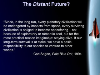 The Distant Future?
"Since, in the long run, every planetary civilization will
be endangered by impacts from space, every surviving
civilization is obliged to become spacefaring – not
because of exploratory or romantic zeal, but for the
most practical reason imaginable: staying alive. If our
long-term survival is at stake, we have a basic
responsibility to our species to venture to other
worlds."
Carl Sagan, Pale Blue Dot, 1994
 