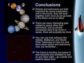 Conclusions
 Robots and astronauts are both
important for space exploration,
and in the future, they will work
together even more as we go back
to the Moon and on to Mars
 There are many interesting jobs
related to space other than
astronauts, and as private
companies start to do more in
space, there will probably be more
 You can use free software like
Orbiter, Stellarium, and World
Wide Telescope to have fun and
learn about space and astronomy
now, but remember…
 The future is exciting, but space is
also beautiful and available to see
on any clear night – go outside and
explore space now!
 