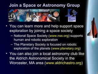 Join a Space or Astronomy Group
• You can learn more and help support space
exploration by joining a space society
– National Space Society (www.nss.org) supports
human and robotic exploration
– The Planetary Society is focused on robotic
exploration of the planets (www.planetary.org)
• You can also join a local astronomy club like
the Aldrich Astronomical Society in the
Worcester, MA area (www.aldrichastro.org)
 