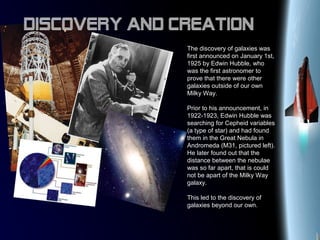 The discovery of galaxies was
first announced on January 1st,
1925 by Edwin Hubble, who
was the first astronomer to
prove that there were other
galaxies outside of our own
Milky Way.
Prior to his announcement, in
1922-1923, Edwin Hubble was
searching for Cepheid variables
(a type of star) and had found
them in the Great Nebula in
Andromeda (M31, pictured left).
He later found out that the
distance between the nebulae
was so far apart, that is could
not be apart of the Milky Way
galaxy.
This led to the discovery of
galaxies beyond our own.
Discovery and Creation
 