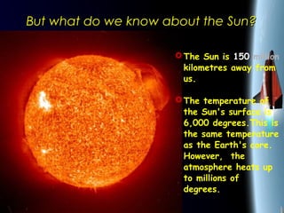 25/01/15
But what do we know about the Sun?But what do we know about the Sun?
The Sun is 150 million
kilometres away from
us.
The temperature of
the Sun's surface is
6,000 degrees.This is
the same temperature
as the Earth's core.
However, the
atmosphere heats up
to millions of
degrees. 
 