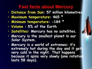 25/01/15
Fast facts about MercuryFast facts about Mercury
• Distance from Sun: 57 million kilometres.
• Maximum temperature: 465 º
• Minimum temperature: -184 º
• Volume : 5% of the Earth
• Satellites: Mercury has no satellites.
• Mercury is the smallest planet in our
Solar System.
• Mercury is a world of extremes: it’s
extremely hot during the day and it gets
very cold in the night. That happens
because it spins very slowly (one rotation
lasts 58 days).
 