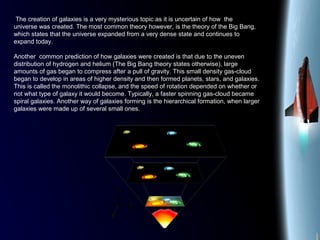 The creation of galaxies is a very mysterious topic as it is uncertain of how the
universe was created. The most common theory however, is the theory of the Big Bang,
which states that the universe expanded from a very dense state and continues to
expand today.
Another common prediction of how galaxies were created is that due to the uneven
distribution of hydrogen and helium (The Big Bang theory states otherwise), large
amounts of gas began to compress after a pull of gravity. This small density gas-cloud
began to develop in areas of higher density and then formed planets, stars, and galaxies.
This is called the monolithic collapse, and the speed of rotation depended on whether or
not what type of galaxy it would become. Typically, a faster spinning gas-cloud became
spiral galaxies. Another way of galaxies forming is the hierarchical formation, when larger
galaxies were made up of several small ones.
 