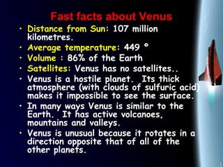 25/01/15
Fast facts about VenusFast facts about Venus
• Distance from Sun: 107 million
kilometres.
• Average temperature: 449 º
• Volume : 86% of the Earth
• Satellites: Venus has no satellites..
• Venus is a hostile planet.  Its thick
atmosphere (with clouds of sulfuric acid)
makes it impossible to see the surface.
• In many ways Venus is similar to the
Earth.  It has active volcanoes,
mountains and valleys. 
• Venus is unusual because it rotates in a
direction opposite that of all of the
other planets.
 