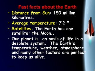 25/01/15
Fast facts about the EarthFast facts about the Earth
• Distance from Sun: 150 million
kilometres.
• Average temperature: 7’2 º
• Satellites: The Earth has one
satellite: the Moon..
• Our planet is  an oasis of life in a
desolate system.  The Earth's
temperature, weather, atmosphere
and many other factors are perfect
to keep us alive. 
 